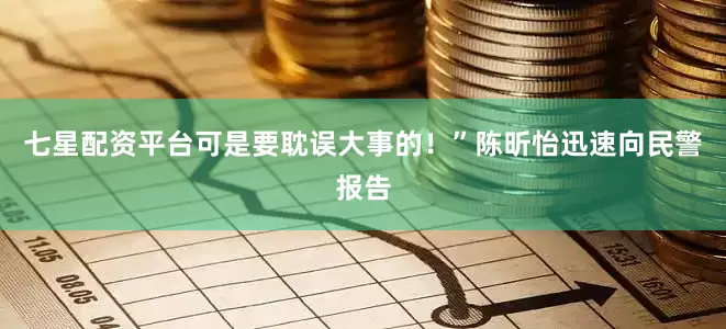 七星配资平台可是要耽误大事的！”陈昕怡迅速向民警报告