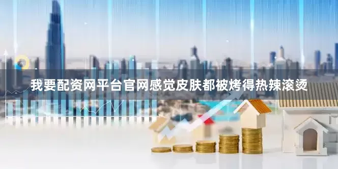 我要配资网平台官网感觉皮肤都被烤得热辣滚烫