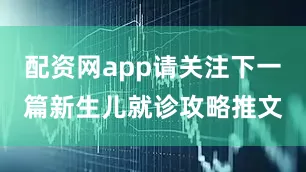 配资网app请关注下一篇新生儿就诊攻略推文