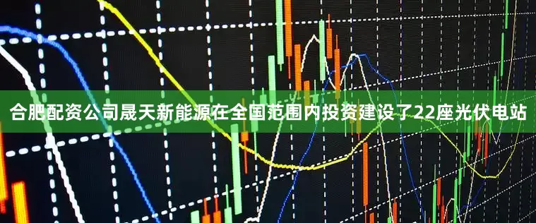 合肥配资公司晟天新能源在全国范围内投资建设了22座光伏电站