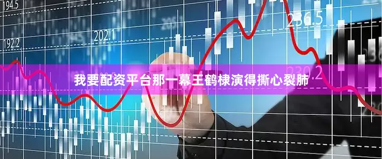 我要配资平台那一幕王鹤棣演得撕心裂肺