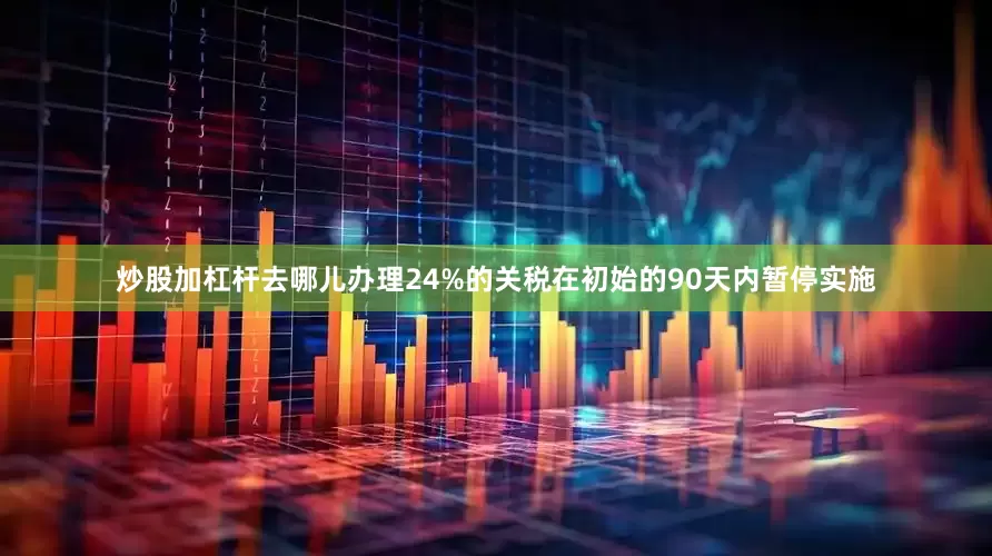 炒股加杠杆去哪儿办理24%的关税在初始的90天内暂停实施
