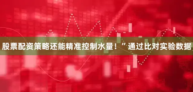 股票配资策略还能精准控制水量！”通过比对实验数据