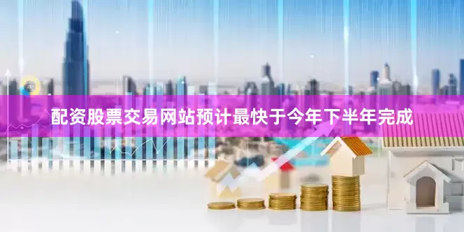 配资股票交易网站预计最快于今年下半年完成