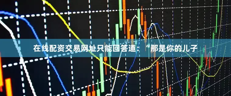 在线配资交易网址只能回答道：“那是你的儿子