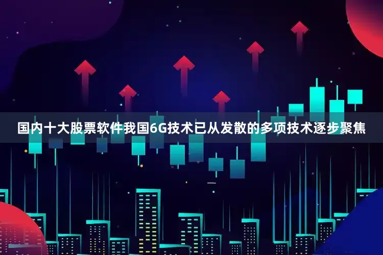 国内十大股票软件我国6G技术已从发散的多项技术逐步聚焦