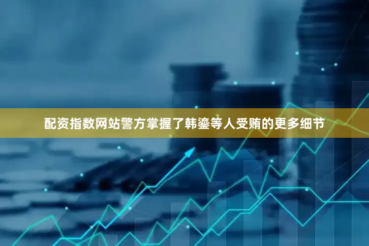 配资指数网站警方掌握了韩鎏等人受贿的更多细节