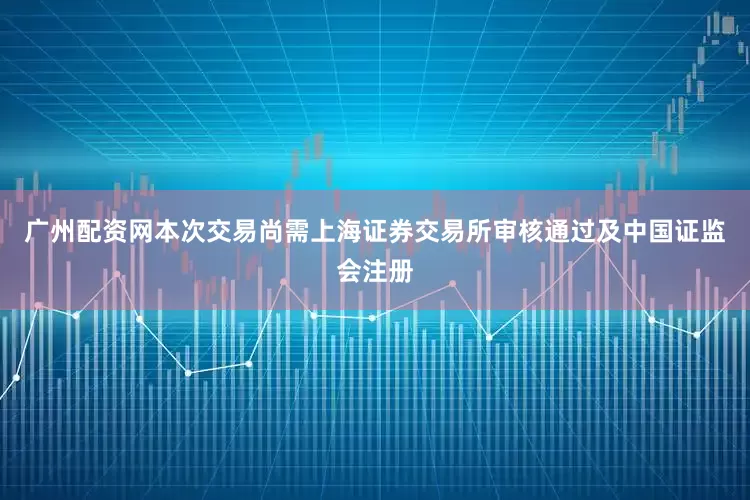 广州配资网本次交易尚需上海证券交易所审核通过及中国证监会注册
