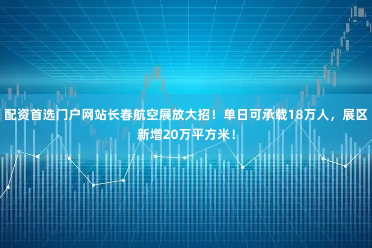 配资首选门户网站长春航空展放大招！单日可承载18万人，展区新增20万平方米！