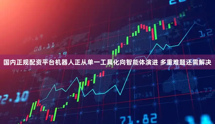 国内正规配资平台机器人正从单一工具化向智能体演进 多重难题还需解决