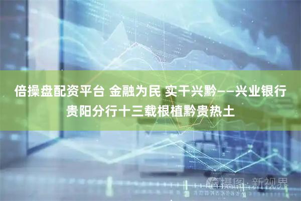 倍操盘配资平台 金融为民 实干兴黔——兴业银行贵阳分行十三载根植黔贵热土