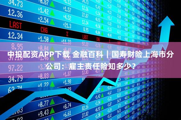 中投配资APP下载 金融百科｜国寿财险上海市分公司：雇主责任险知多少？