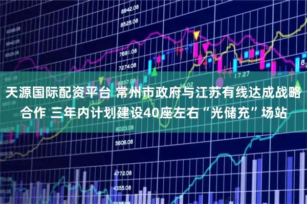 天源国际配资平台 常州市政府与江苏有线达成战略合作 三年内计划建设40座左右“光储充”场站