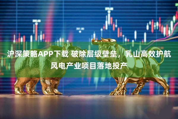 沪深策略APP下载 破除层级壁垒，乳山高效护航风电产业项目落地投产