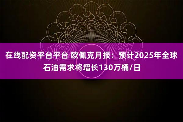 在线配资平台平台 欧佩克月报：预计2025年全球石油需求将增长130万桶/日