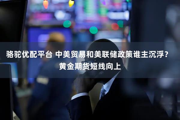 骆驼优配平台 中美贸易和美联储政策谁主沉浮？ 黄金期货短线向上