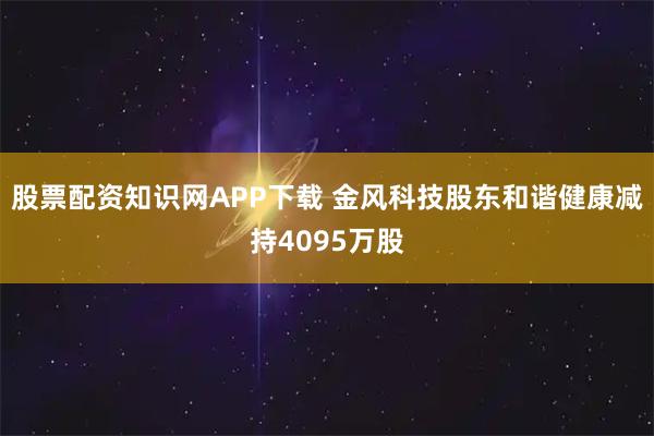 股票配资知识网APP下载 金风科技股东和谐健康减持4095万股