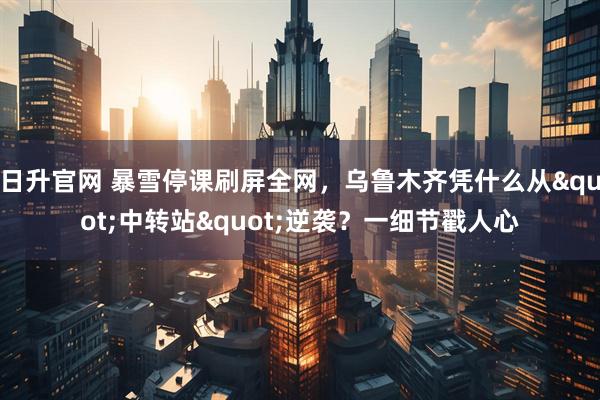 日升官网 暴雪停课刷屏全网，乌鲁木齐凭什么从"中转站"逆袭？一细节戳人心