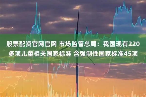 股票配资官网官网 市场监管总局：我国现有220多项儿童相关国家标准 含强制性国家标准45项