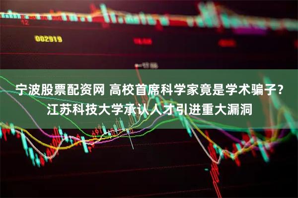 宁波股票配资网 高校首席科学家竟是学术骗子？江苏科技大学承认人才引进重大漏洞