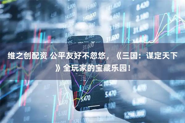 维之创配资 公平友好不忽悠，《三国：谋定天下》全玩家的宝藏乐园！