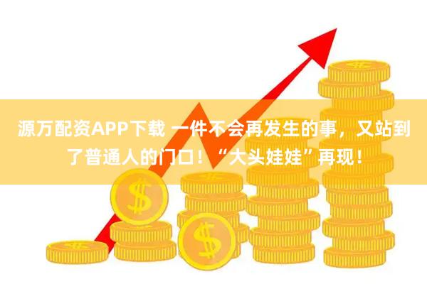源万配资APP下载 一件不会再发生的事，又站到了普通人的门口！“大头娃娃”再现！