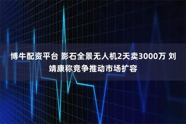 博牛配资平台 影石全景无人机2天卖3000万 刘靖康称竞争推动市场扩容