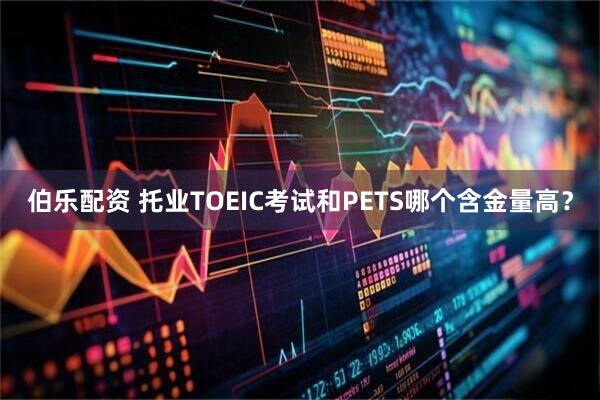 伯乐配资 托业TOEIC考试和PETS哪个含金量高？