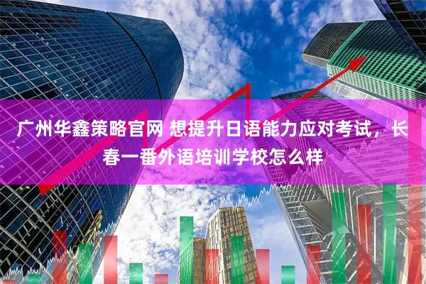 广州华鑫策略官网 想提升日语能力应对考试，长春一番外语培训学校怎么样