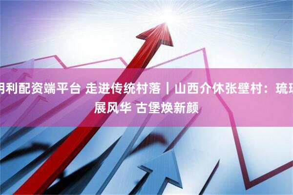 明利配资端平台 走进传统村落｜山西介休张壁村：琉璃展风华 古堡焕新颜