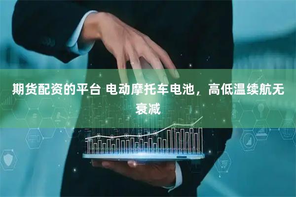 期货配资的平台 电动摩托车电池，高低温续航无衰减