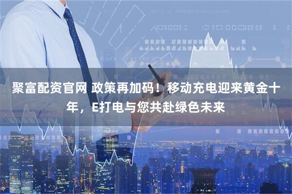 聚富配资官网 政策再加码！移动充电迎来黄金十年，E打电与您共赴绿色未来