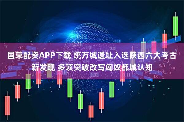 国荣配资APP下载 统万城遗址入选陕西六大考古新发现 多项突破改写匈奴都城认知