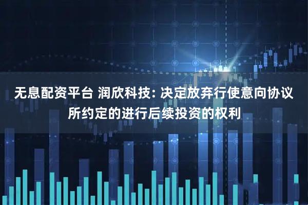 无息配资平台 润欣科技: 决定放弃行使意向协议所约定的进行后续投资的权利