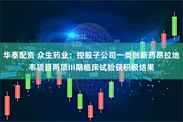 华泰配资 众生药业：控股子公司一类创新药昂拉地韦项目两项III期临床试验获积极结果