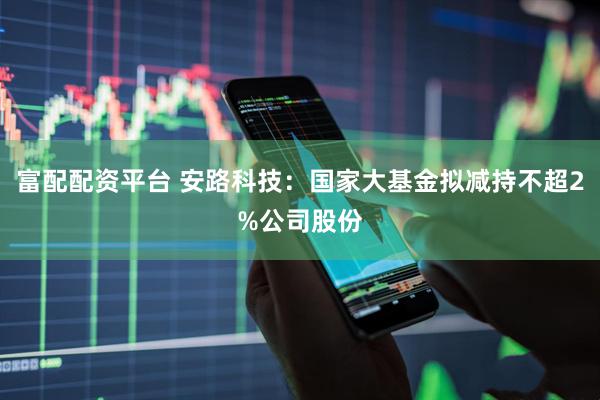 富配配资平台 安路科技：国家大基金拟减持不超2%公司股份
