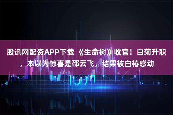 股讯网配资APP下载 《生命树》收官！白菊升职，本以为惊喜是邵云飞，结果被白椿感动
