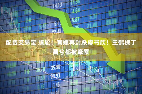 配资交易宝 尴尬！官媒再封杀虞书欣！王鹤棣丁禹兮都被牵累