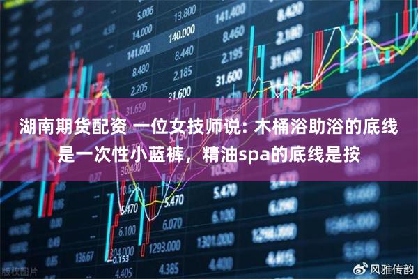 湖南期货配资 一位女技师说: 木桶浴助浴的底线是一次性小蓝裤，精油spa的底线是按