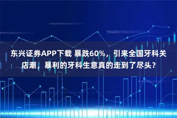 东兴证券APP下载 暴跌60%，引来全国牙科关店潮，暴利的牙科生意真的走到了尽头？