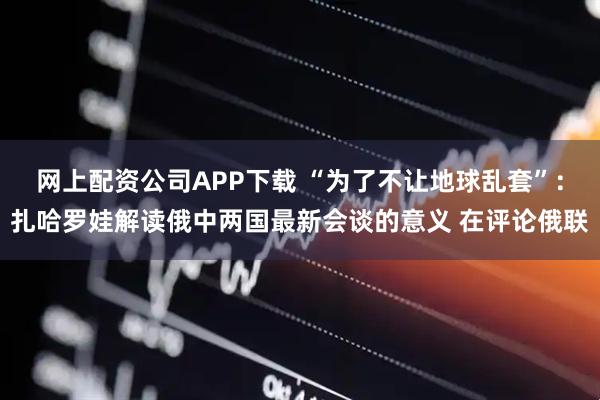 网上配资公司APP下载 “为了不让地球乱套”：扎哈罗娃解读俄中两国最新会谈的意义 在评论俄联
