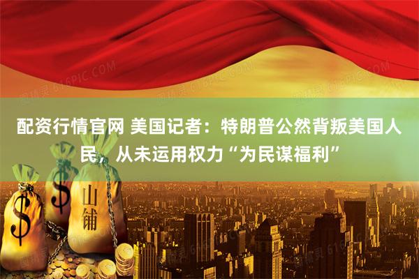 配资行情官网 美国记者：特朗普公然背叛美国人民，从未运用权力“为民谋福利”