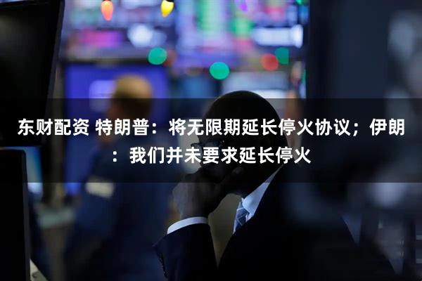 东财配资 特朗普：将无限期延长停火协议；伊朗：我们并未要求延长停火
