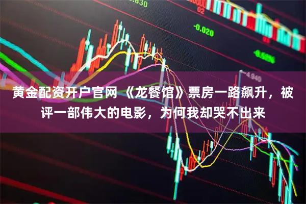 黄金配资开户官网 《龙餐馆》票房一路飙升，被评一部伟大的电影，为何我却哭不出来