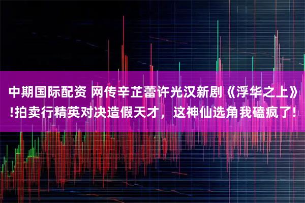 中期国际配资 网传辛芷蕾许光汉新剧《浮华之上》!拍卖行精英对决造假天才，这神仙选角我磕疯了!