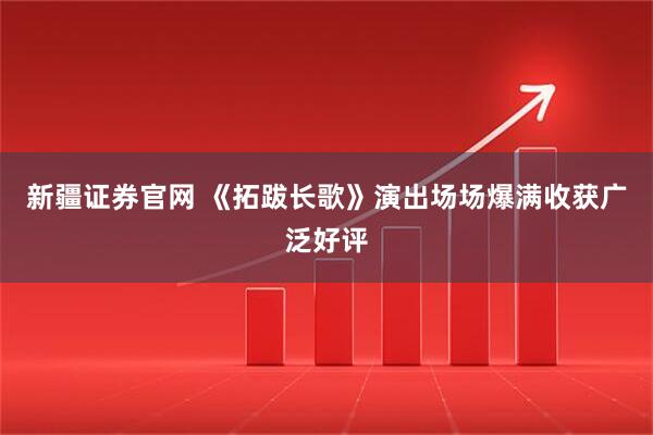 新疆证券官网 《拓跋长歌》演出场场爆满收获广泛好评