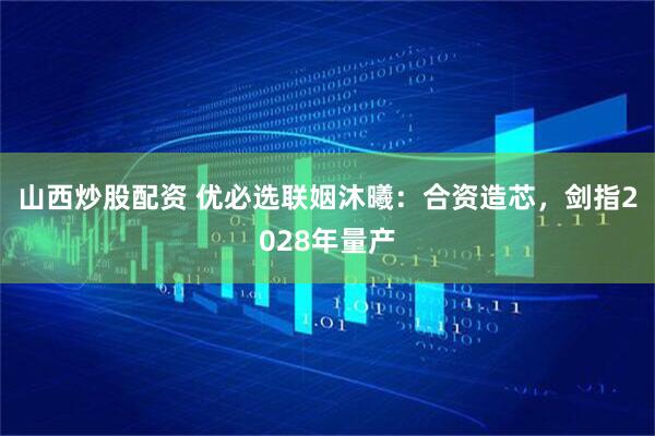 山西炒股配资 优必选联姻沐曦：合资造芯，剑指2028年量产